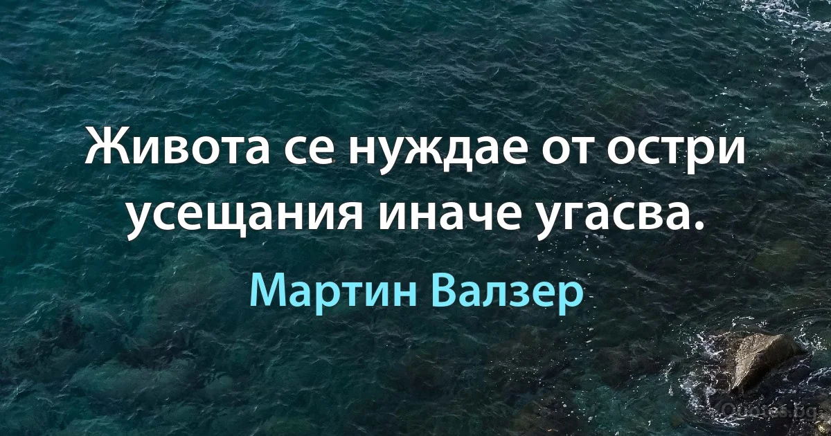 Живота се нуждае от остри усещания иначе угасва. (Мартин Валзер)