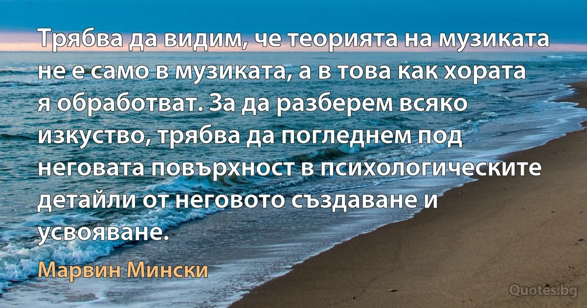 Трябва да видим, че теорията на музиката не е само в музиката, а в това как хората я обработват. За да разберем всяко изкуство, трябва да погледнем под неговата повърхност в психологическите детайли от неговото създаване и усвояване. (Марвин Мински)