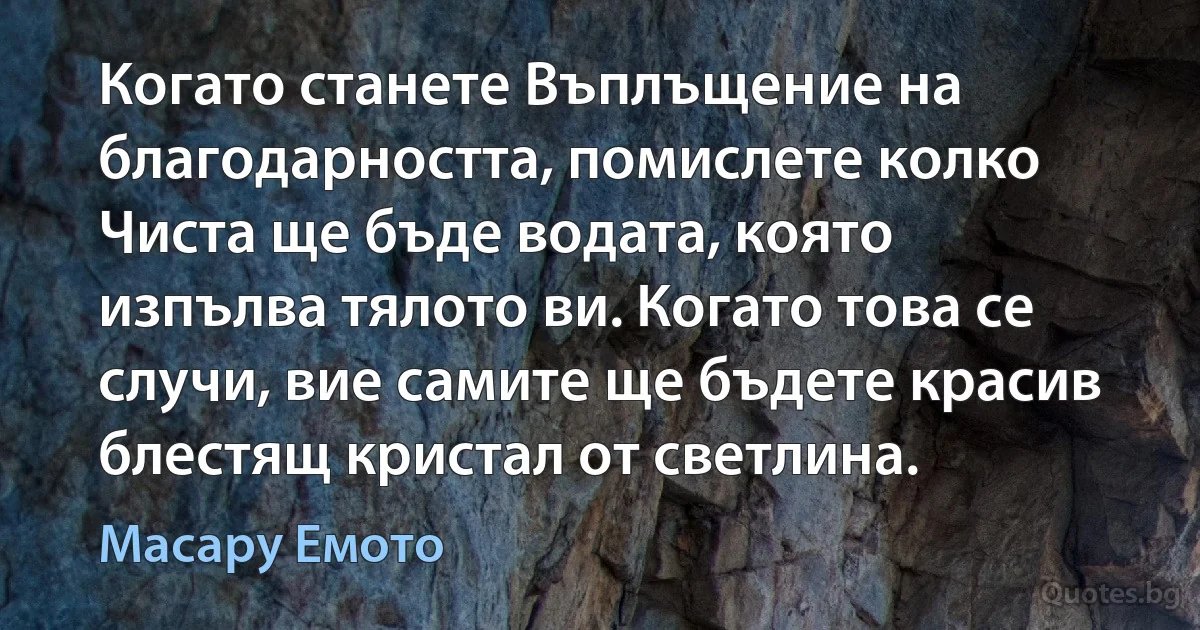 Когато станете Въплъщение на благодарността, помислете колко Чиста ще бъде водата, която изпълва тялото ви. Когато това се случи, вие самите ще бъдете красив блестящ кристал от светлина. (Масару Емото)