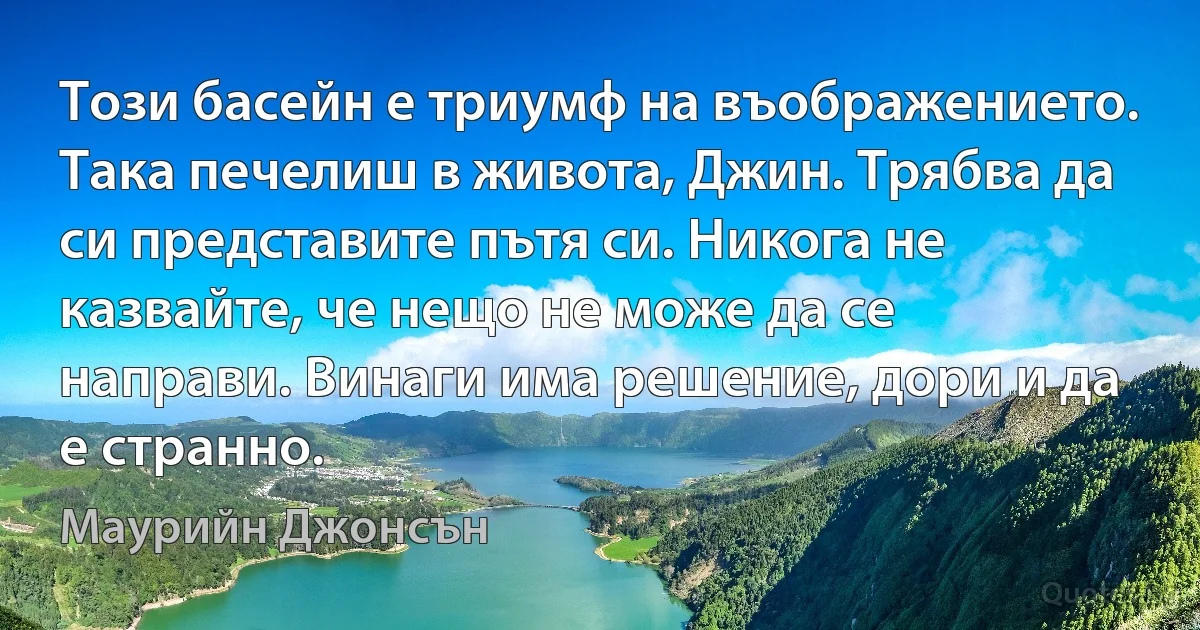 Този басейн е триумф на въображението. Така печелиш в живота, Джин. Трябва да си представите пътя си. Никога не казвайте, че нещо не може да се направи. Винаги има решение, дори и да е странно. (Маурийн Джонсън)