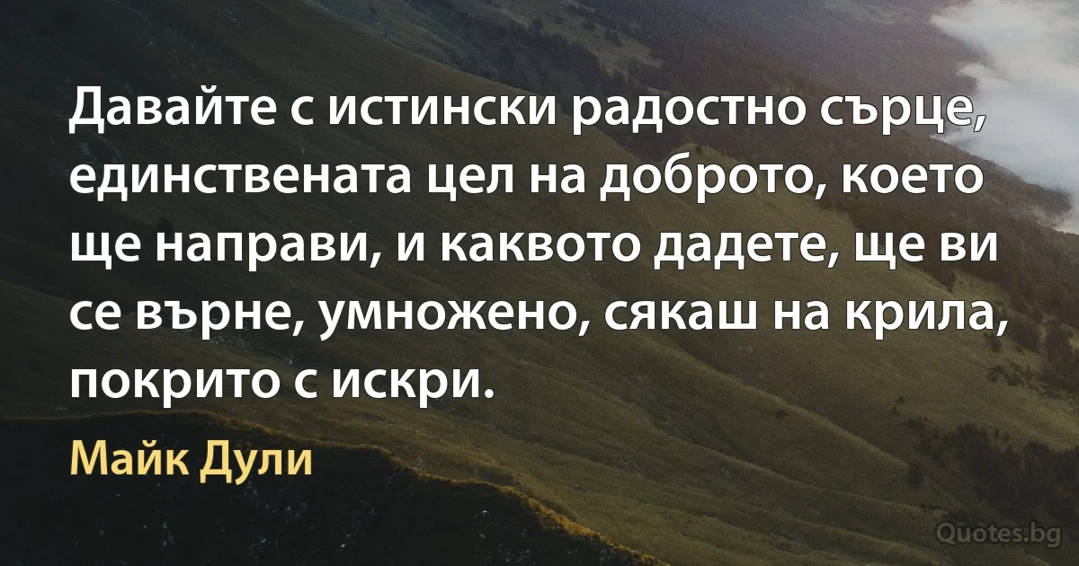 Давайте с истински радостно сърце, единствената цел на доброто, което ще направи, и каквото дадете, ще ви се върне, умножено, сякаш на крила, покрито с искри. (Майк Дули)