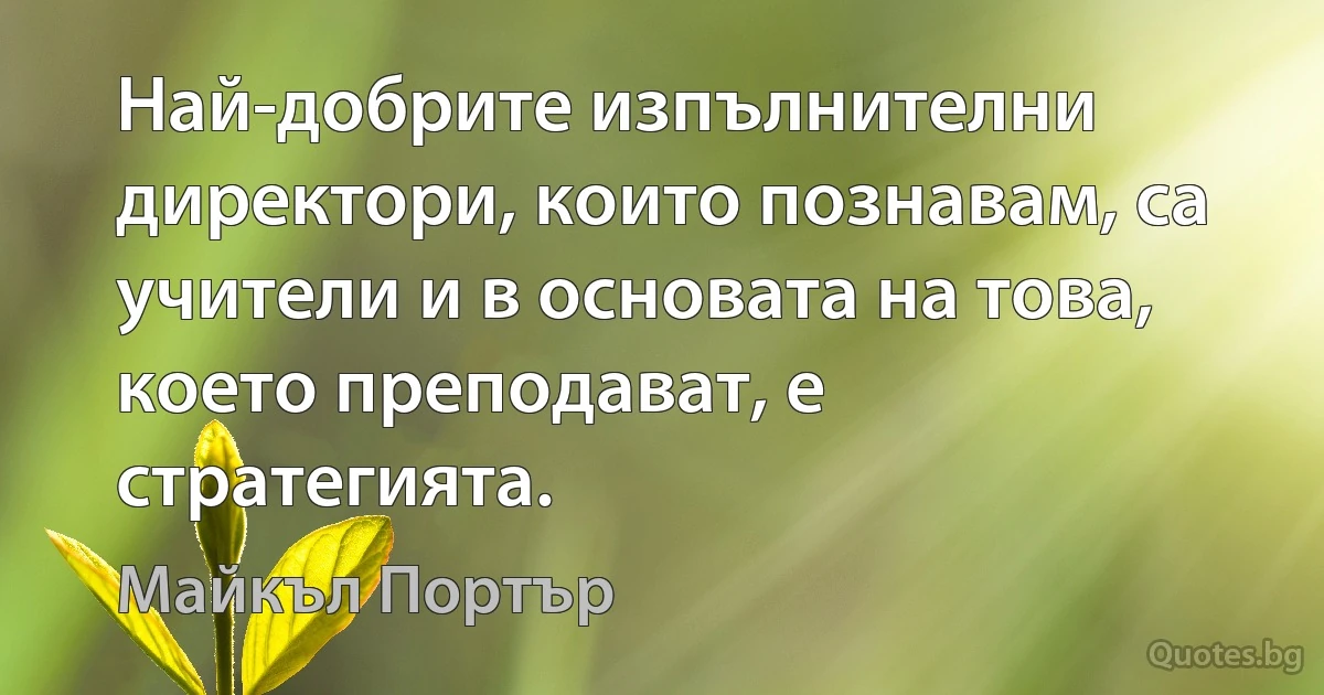 Най-добрите изпълнителни директори, които познавам, са учители и в основата на това, което преподават, е стратегията. (Майкъл Портър)