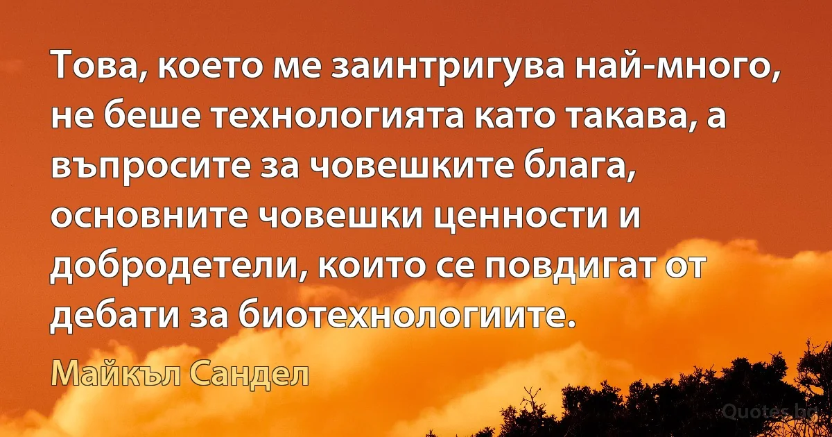 Това, което ме заинтригува най-много, не беше технологията като такава, а въпросите за човешките блага, основните човешки ценности и добродетели, които се повдигат от дебати за биотехнологиите. (Майкъл Сандел)