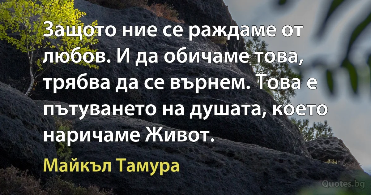 Защото ние се раждаме от любов. И да обичаме това, трябва да се върнем. Това е пътуването на душата, което наричаме Живот. (Майкъл Тамура)