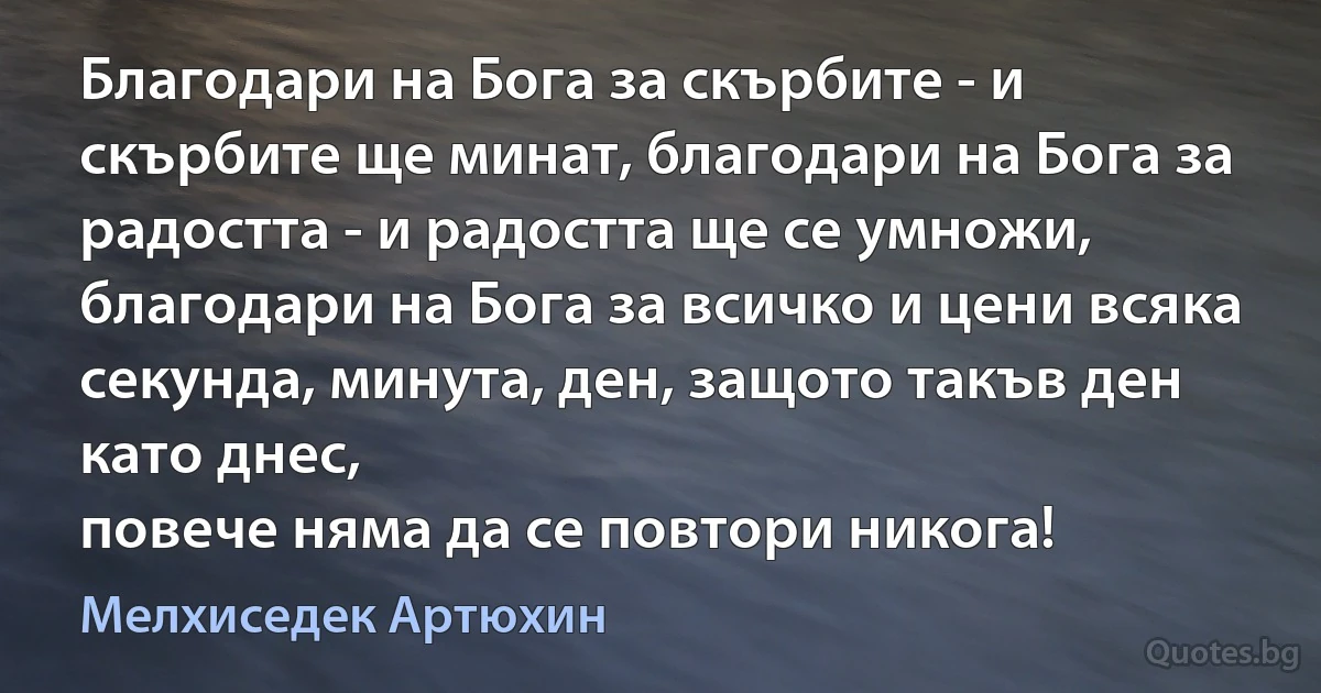 Благодари на Бога за скърбите - и скърбите ще минат, благодари на Бога за радостта - и радостта ще се умножи, благодари на Бога за всичко и цени всяка секунда, минута, ден, защото такъв ден като днес, 
повече няма да се повтори никога! (Мелхиседек Артюхин)