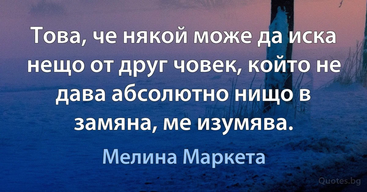 Това, че някой може да иска нещо от друг човек, който не дава абсолютно нищо в замяна, ме изумява. (Мелина Маркета)