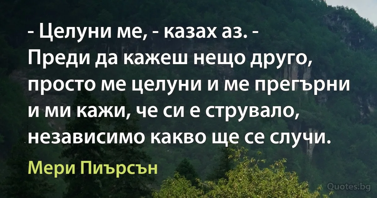 - Целуни ме, - казах аз. - Преди да кажеш нещо друго, просто ме целуни и ме прегърни и ми кажи, че си е струвало, независимо какво ще се случи. (Мери Пиърсън)