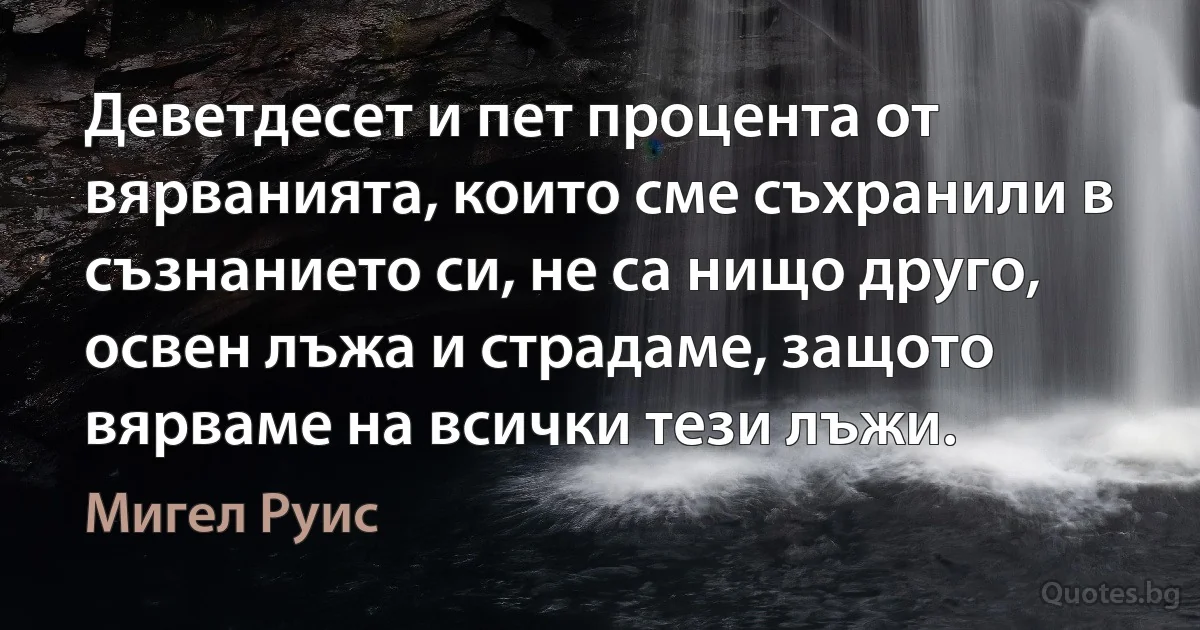 Деветдесет и пет процента от вярванията, които сме съхранили в съзнанието си, не са нищо друго, освен лъжа и страдаме, защото вярваме на всички тези лъжи. (Мигел Руис)