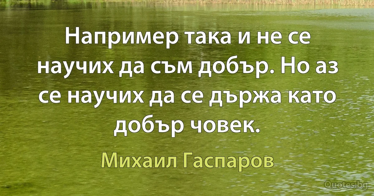 Например така и не се научих да съм добър. Но аз се научих да се държа като добър човек. (Михаил Гаспаров)