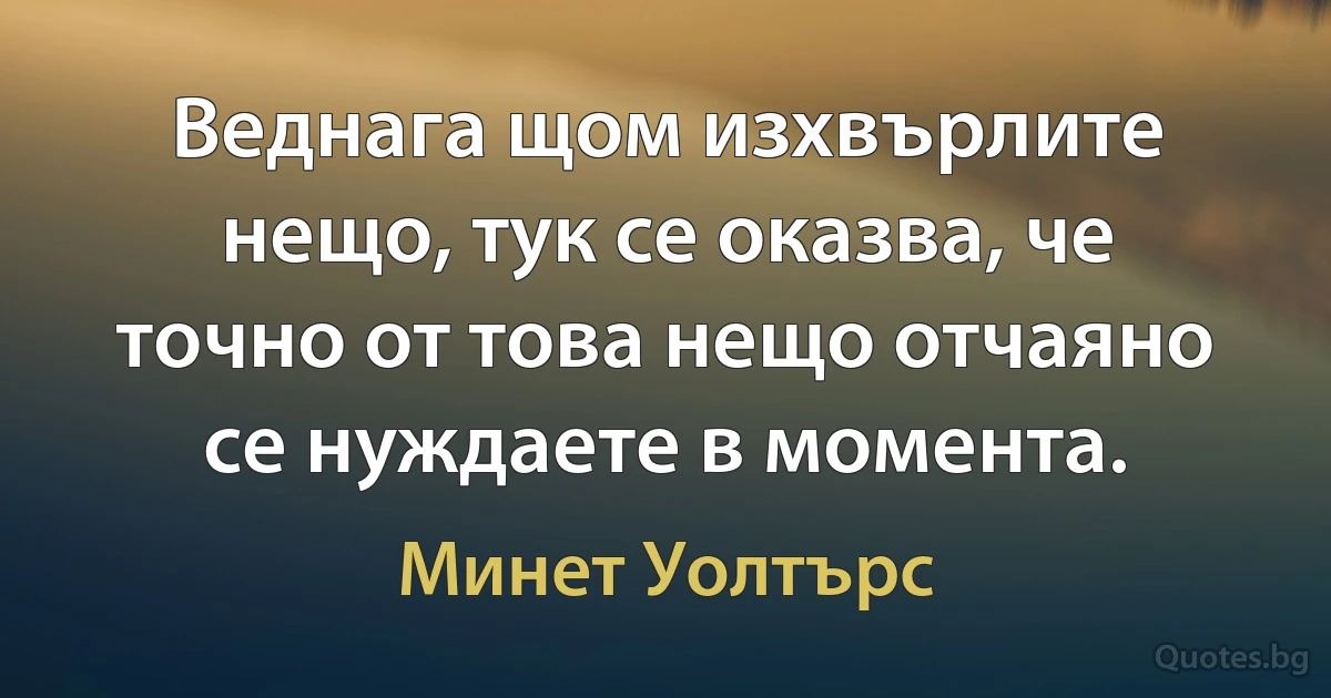 Веднага щом изхвърлите нещо, тук се оказва, че точно от това нещо отчаяно се нуждаете в момента. (Минет Уолтърс)