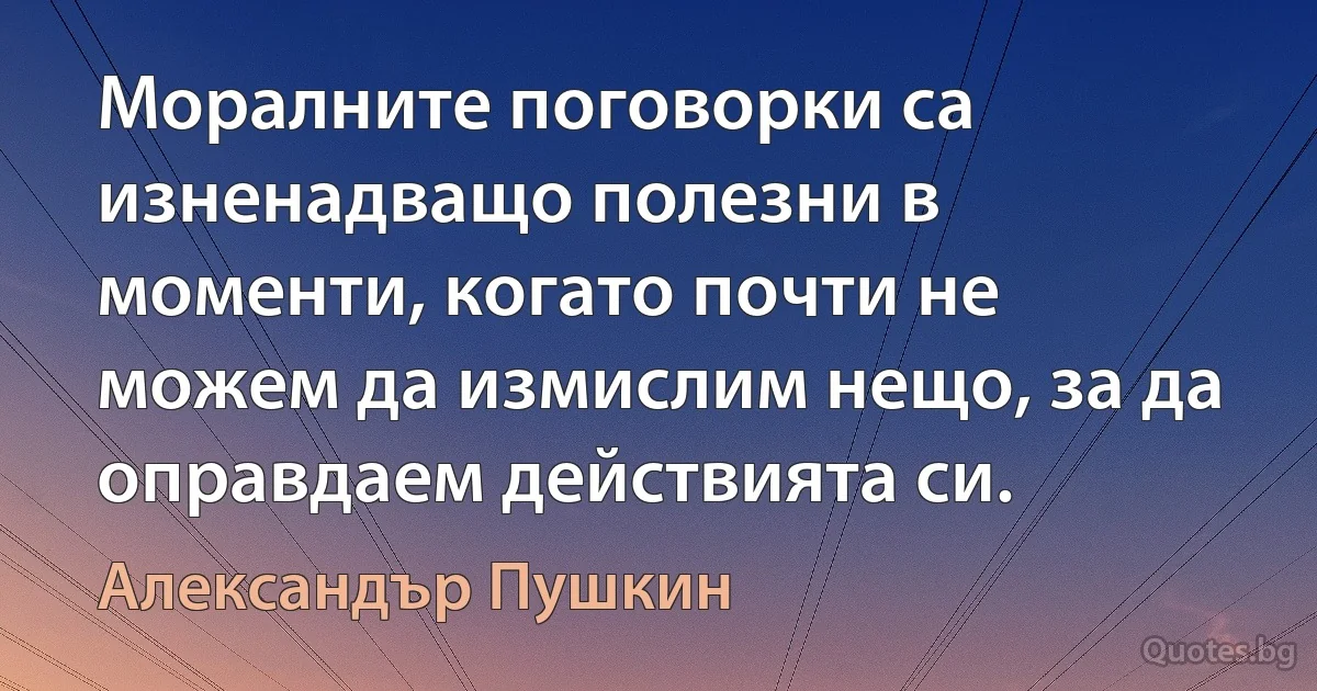 Моралните поговорки са изненадващо полезни в моменти, когато почти не можем да измислим нещо, за да оправдаем действията си. (Александър Пушкин)
