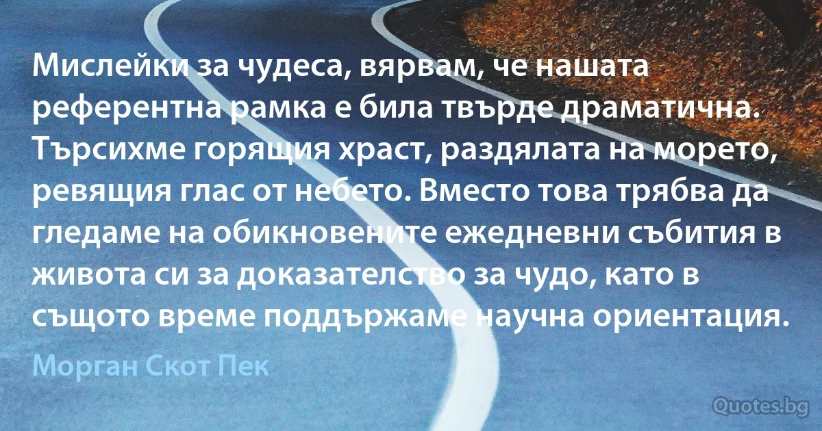 Мислейки за чудеса, вярвам, че нашата референтна рамка е била твърде драматична. Търсихме горящия храст, раздялата на морето, ревящия глас от небето. Вместо това трябва да гледаме на обикновените ежедневни събития в живота си за доказателство за чудо, като в същото време поддържаме научна ориентация. (Морган Скот Пек)