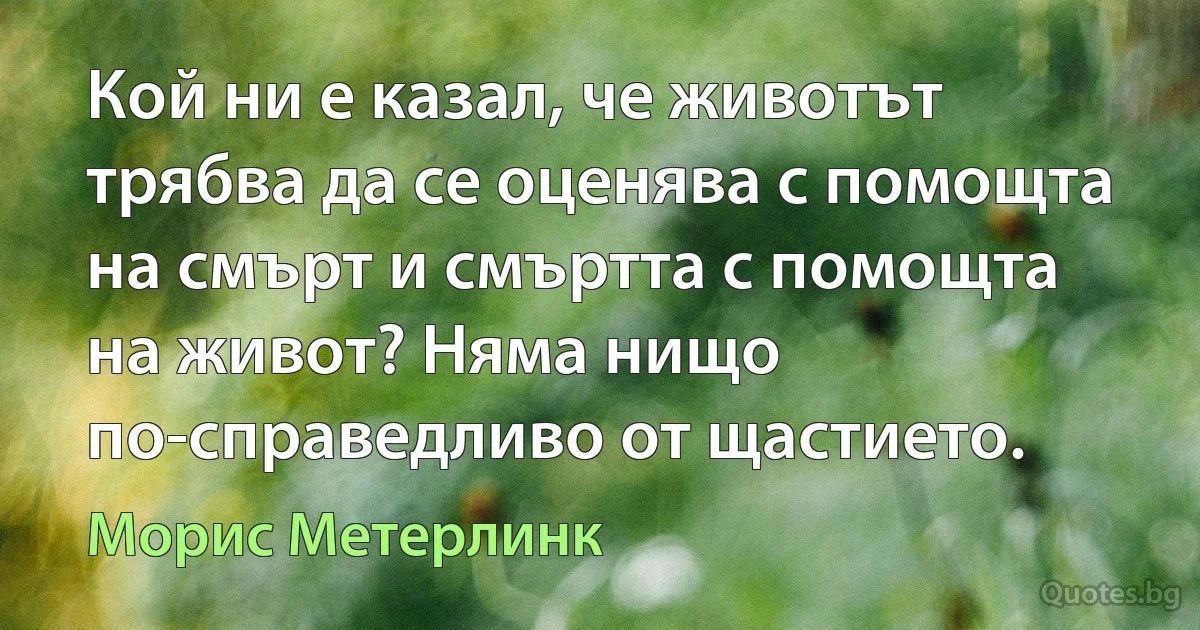 Кой ни е казал, че животът трябва да се оценява с помощта на смърт и смъртта с помощта на живот? Няма нищо по-справедливо от щастието. (Морис Метерлинк)