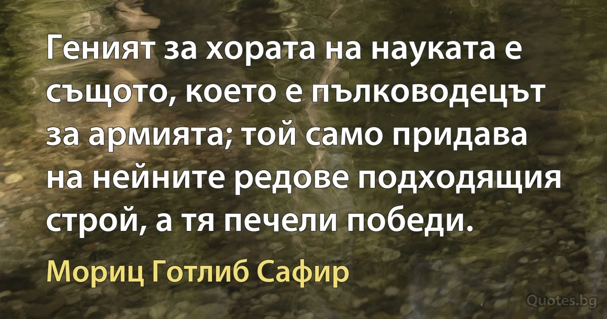 Геният за хората на науката е същото, което е пълководецът за армията; той само придава на нейните редове подходящия строй, а тя печели победи. (Мориц Готлиб Сафир)