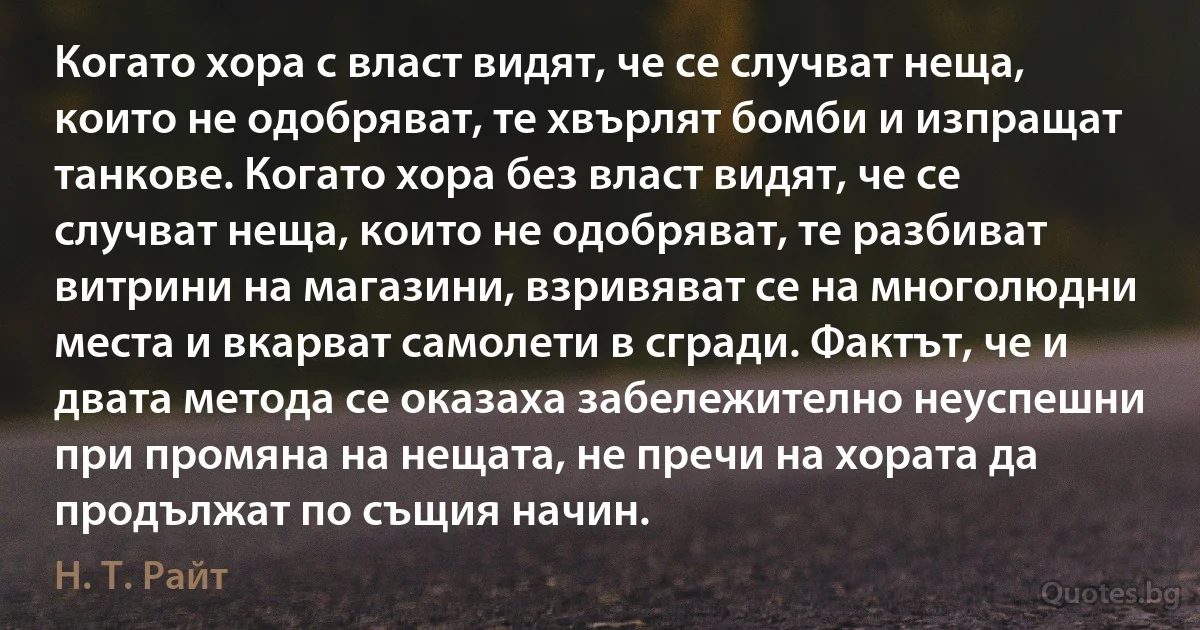 Когато хора с власт видят, че се случват неща, които не одобряват, те хвърлят бомби и изпращат танкове. Когато хора без власт видят, че се случват неща, които не одобряват, те разбиват витрини на магазини, взривяват се на многолюдни места и вкарват самолети в сгради. Фактът, че и двата метода се оказаха забележително неуспешни при промяна на нещата, не пречи на хората да продължат по същия начин. (Н. Т. Райт)