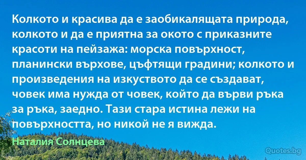 Колкото и красива да е заобикалящата природа, колкото и да е приятна за окото с приказните красоти на пейзажа: морска повърхност, планински върхове, цъфтящи градини; колкото и произведения на изкуството да се създават, човек има нужда от човек, който да върви ръка за ръка, заедно. Тази стара истина лежи на повърхността, но никой не я вижда. (Наталия Солнцева)