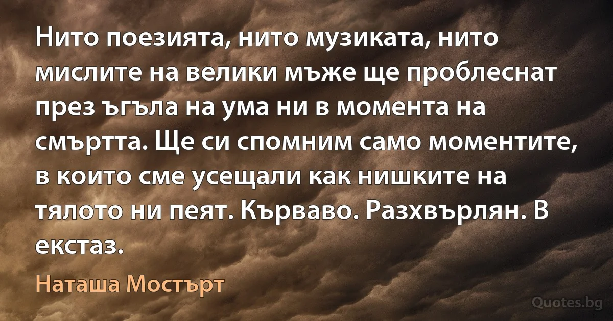 Нито поезията, нито музиката, нито мислите на велики мъже ще проблеснат през ъгъла на ума ни в момента на смъртта. Ще си спомним само моментите, в които сме усещали как нишките на тялото ни пеят. Кърваво. Разхвърлян. В екстаз. (Наташа Мостърт)