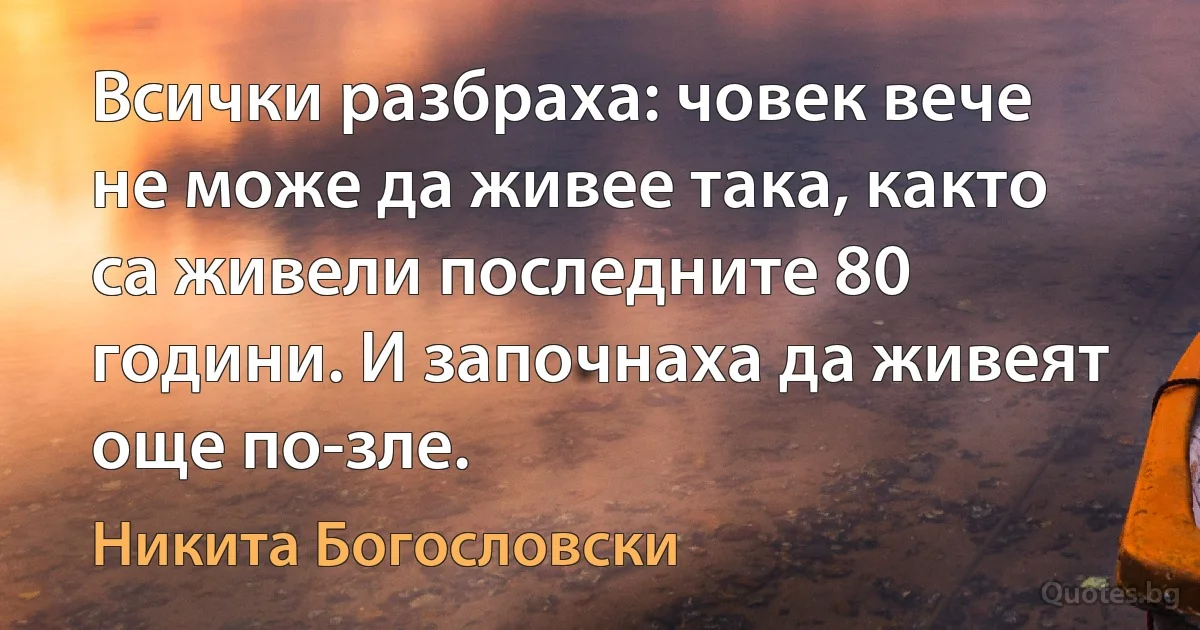 Всички разбраха: човек вече не може да живее така, както са живели последните 80 години. И започнаха да живеят още по-зле. (Никита Богословски)