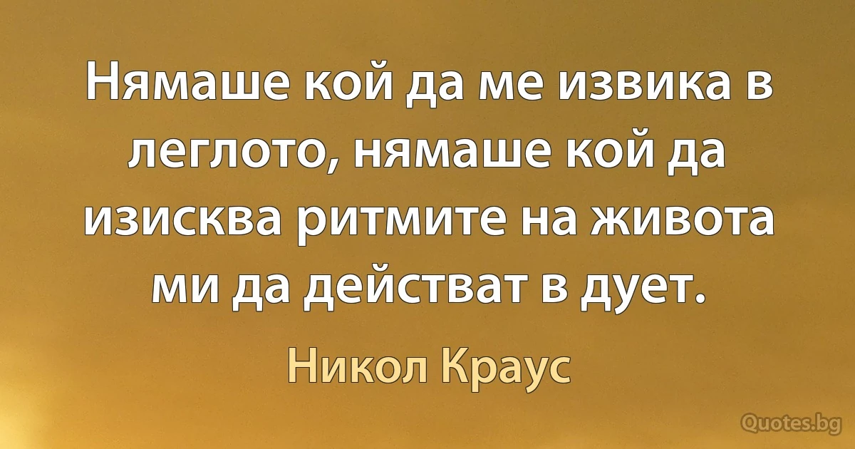 Нямаше кой да ме извика в леглото, нямаше кой да изисква ритмите на живота ми да действат в дует. (Никол Краус)