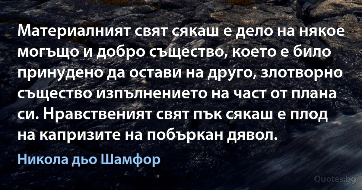 Материалният свят сякаш е дело на някое могъщо и добро същество, което е било принудено да остави на друго, злотворно същество изпълнението на част от плана си. Нравственият свят пък сякаш е плод на капризите на побъркан дявол. (Никола дьо Шамфор)