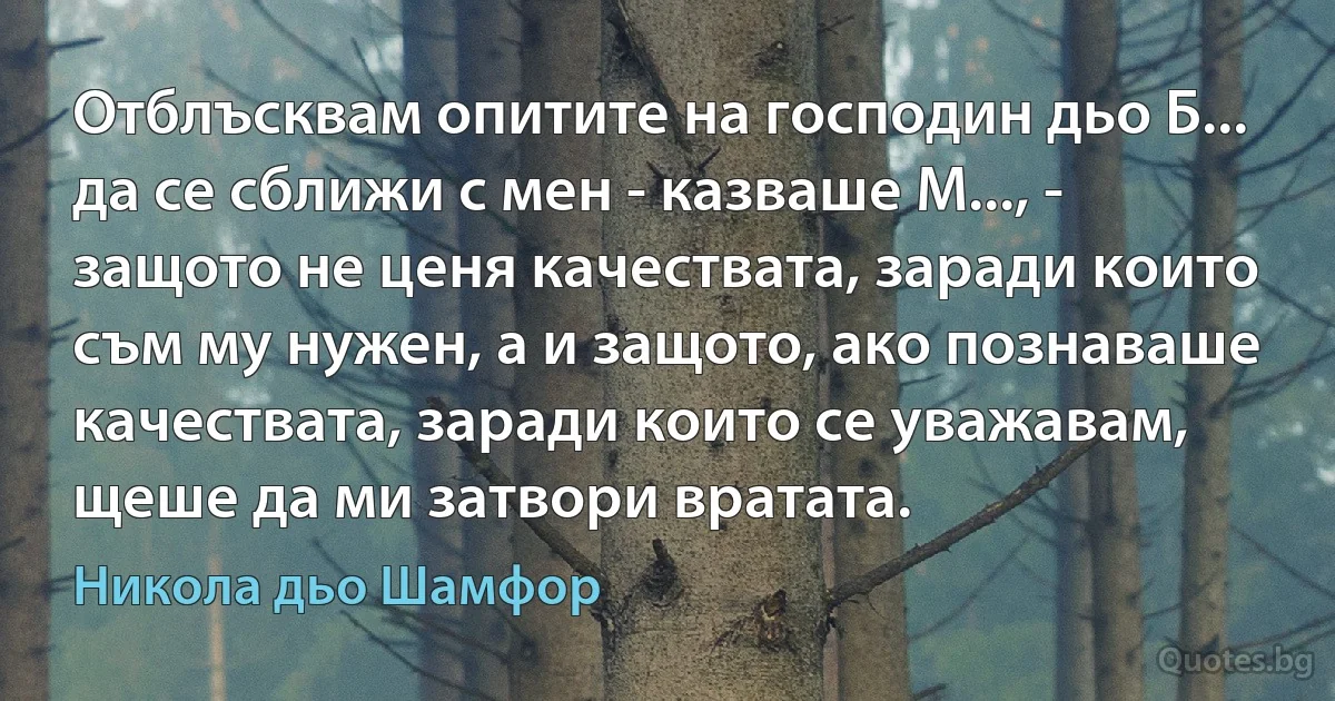 Отблъсквам опитите на господин дьо Б... да се сближи с мен - казваше М..., - защото не ценя качествата, заради които съм му нужен, а и защото, ако познаваше качествата, заради които се уважавам, щеше да ми затвори вратата. (Никола дьо Шамфор)