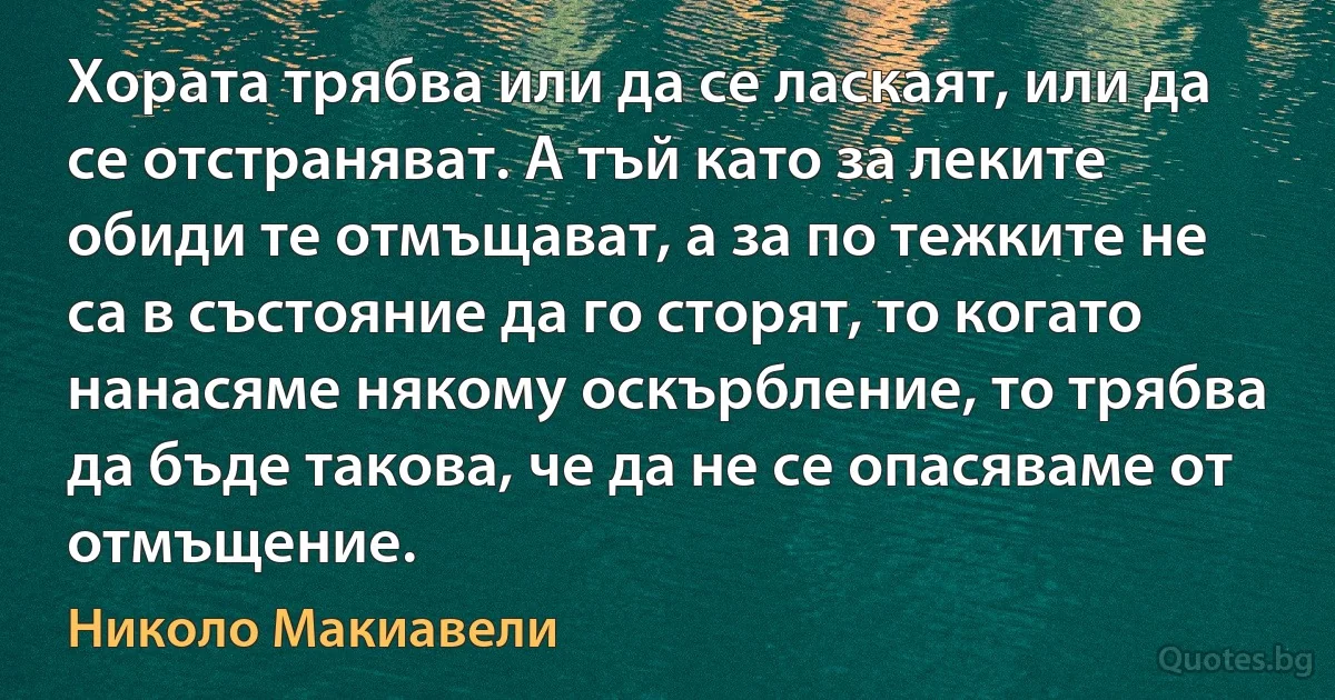 Хората трябва или да се ласкаят, или да се отстраняват. А тъй като за леките обиди те отмъщават, а за по тежките не са в състояние да го сторят, то когато нанасяме някому оскърбление, то трябва да бъде такова, че да не се опасяваме от отмъщение. (Николо Макиавели)