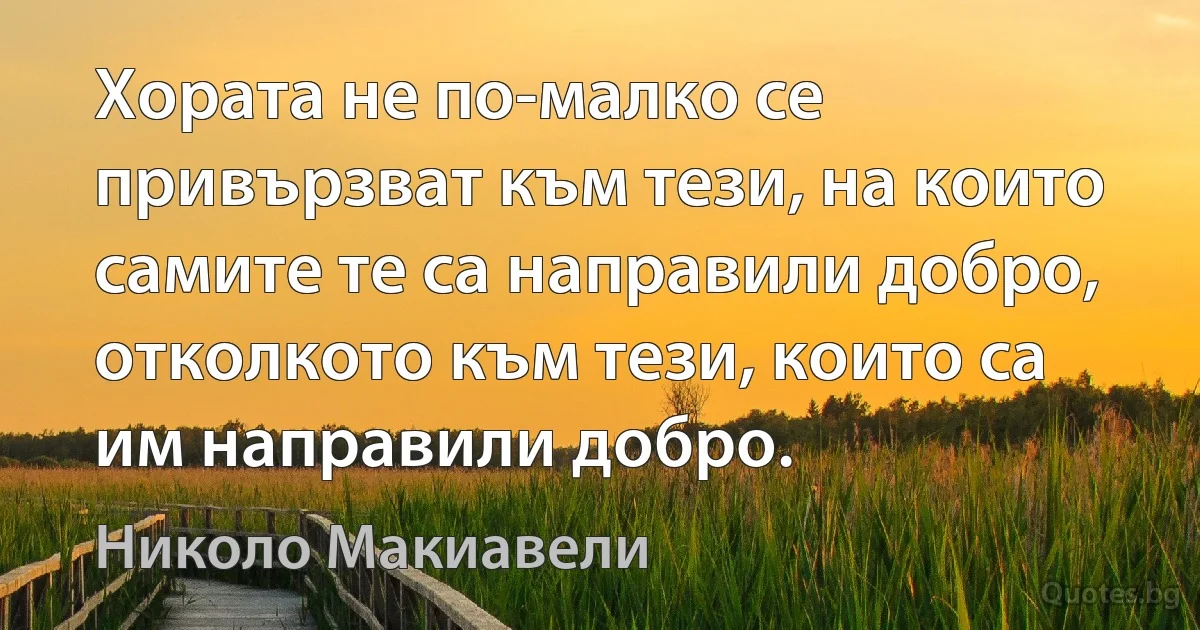 Хората не по-малко се привързват към тези, на които самите те са направили добро, отколкото към тези, които са им направили добро. (Николо Макиавели)