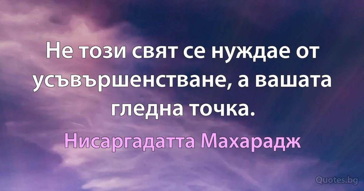 Не този свят се нуждае от усъвършенстване, а вашата гледна точка. (Нисаргадатта Махарадж)