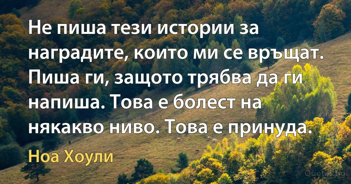 Не пиша тези истории за наградите, които ми се връщат. Пиша ги, защото трябва да ги напиша. Това е болест на някакво ниво. Това е принуда. (Ноа Хоули)