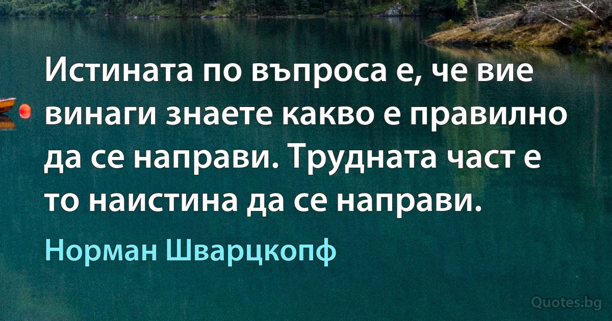 Истината по въпроса е, че вие винаги знаете какво е правилно да се направи. Трудната част е то наистина да се направи. (Норман Шварцкопф)