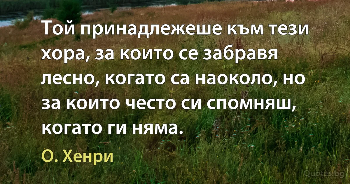 Той принадлежеше към тези хора, за които се забравя лесно, когато са наоколо, но за които често си спомняш, когато ги няма. (О. Хенри)