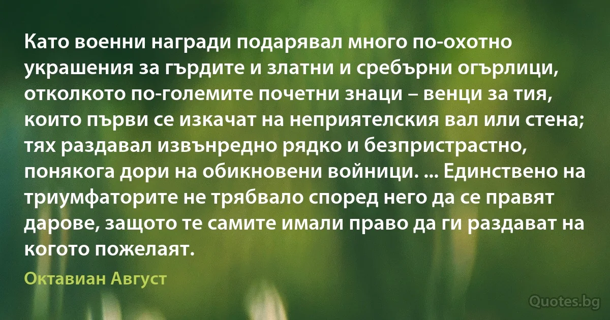 Като военни награди подарявал много по-охотно украшения за гърдите и златни и сребърни огърлици, отколкото по-големите почетни знаци – венци за тия, които първи се изкачат на неприятелския вал или стена; тях раздавал извънредно рядко и безпристрастно, понякога дори на обикновени войници. ... Единствено на триумфаторите не трябвало според него да се правят дарове, защото те самите имали право да ги раздават на когото пожелаят. (Октавиан Август)