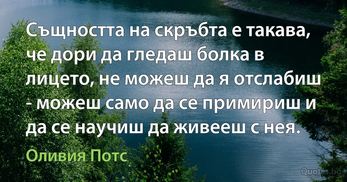 Същността на скръбта е такава, че дори да гледаш болка в лицето, не можеш да я отслабиш - можеш само да се примириш и да се научиш да живееш с нея. (Оливия Потс)