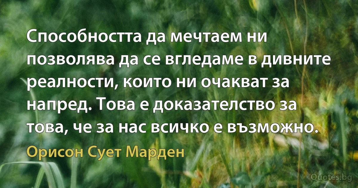 Способността да мечтаем ни позволява да се вгледаме в дивните реалности, които ни очакват за напред. Това е доказателство за това, че за нас всичко е възможно. (Орисон Сует Марден)