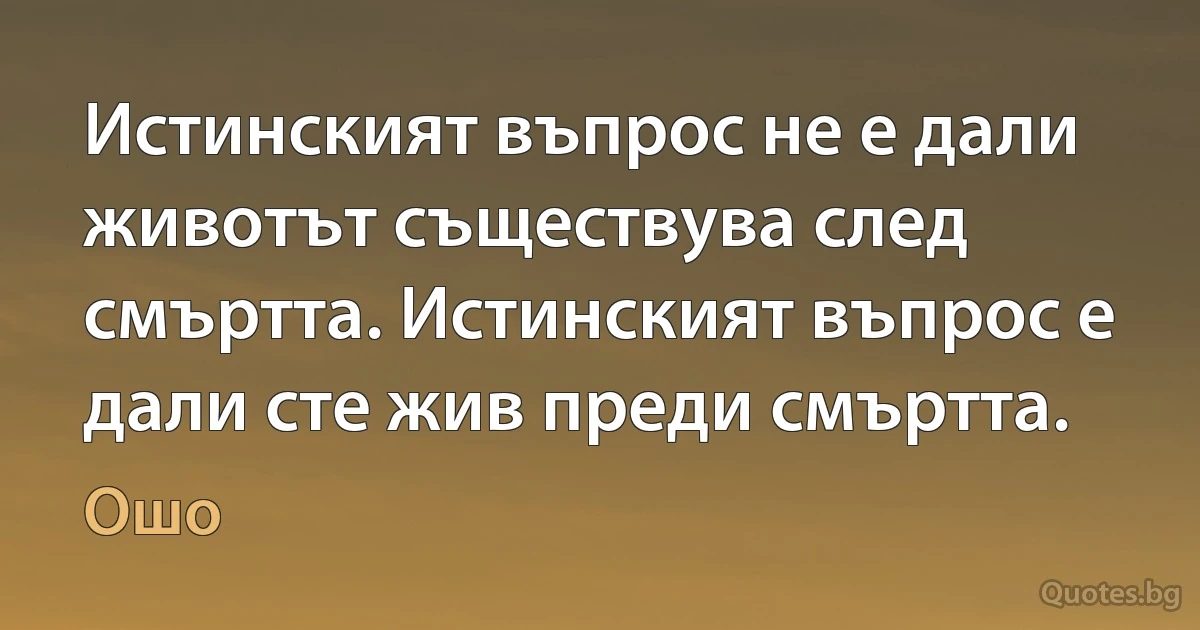 Истинският въпрос не е дали животът съществува след смъртта. Истинският въпрос е дали сте жив преди смъртта. (Ошо)