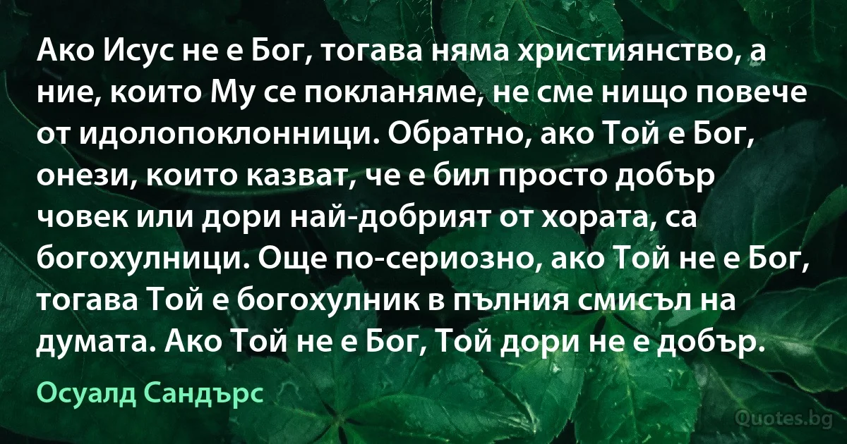 Ако Исус не е Бог, тогава няма християнство, а ние, които Му се покланяме, не сме нищо повече от идолопоклонници. Обратно, ако Той е Бог, онези, които казват, че е бил просто добър човек или дори най-добрият от хората, са богохулници. Още по-сериозно, ако Той не е Бог, тогава Той е богохулник в пълния смисъл на думата. Ако Той не е Бог, Той дори не е добър. (Осуалд Сандърс)