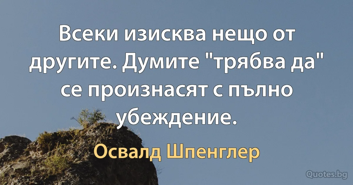 Всеки изисква нещо от другите. Думите "трябва да" се произнасят с пълно убеждение. (Освалд Шпенглер)