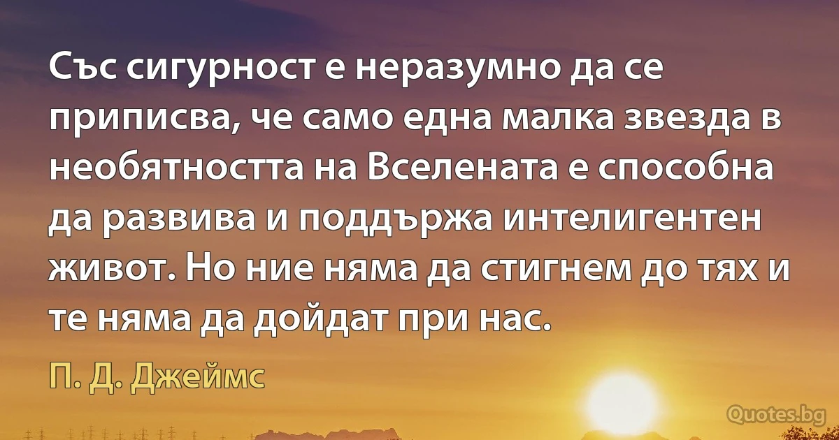 Със сигурност е неразумно да се приписва, че само една малка звезда в необятността на Вселената е способна да развива и поддържа интелигентен живот. Но ние няма да стигнем до тях и те няма да дойдат при нас. (П. Д. Джеймс)