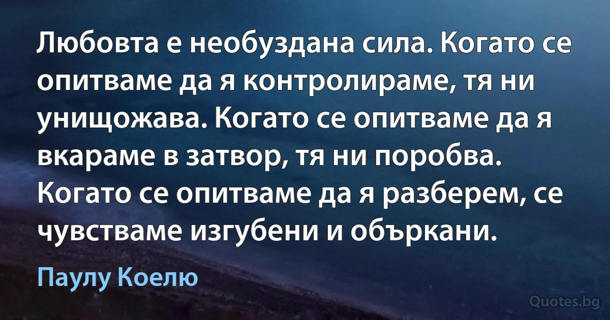 Любовта е необуздана сила. Когато се опитваме да я контролираме, тя ни унищожава. Когато се опитваме да я вкараме в затвор, тя ни поробва. Когато се опитваме да я разберем, се чувстваме изгубени и объркани. (Паулу Коелю)