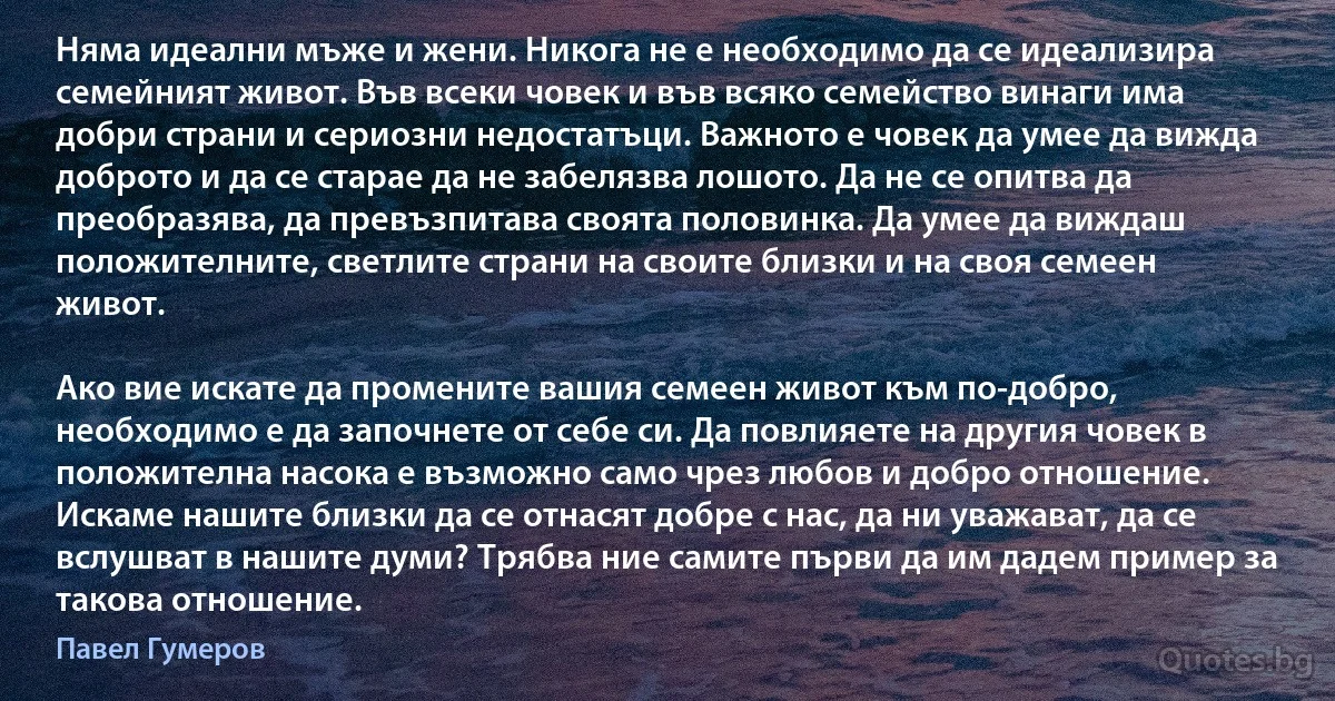 Няма идеални мъже и жени. Никога не е необходимо да се идеализира семейният живот. Във всеки човек и във всяко семейство винаги има добри страни и сериозни недостатъци. Важното е човек да умее да вижда доброто и да се старае да не забелязва лошото. Да не се опитва да преобразява, да превъзпитава своята половинка. Да умее да виждаш положителните, светлите страни на своите близки и на своя семеен живот.

Ако вие искате да промените вашия семеен живот към по-добро, необходимо е да започнете от себе си. Да повлияете на другия човек в положителна насока е възможно само чрез любов и добро отношение. Искаме нашите близки да се отнасят добре с нас, да ни уважават, да се вслушват в нашите думи? Трябва ние самите първи да им дадем пример за такова отношение. (Павел Гумеров)