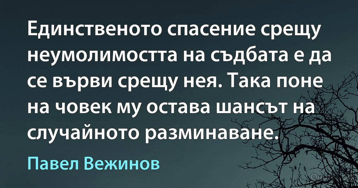 Единственото спасение срещу неумолимостта на съдбата е да се върви срещу нея. Така поне на човек му остава шансът на случайното разминаване. (Павел Вежинов)