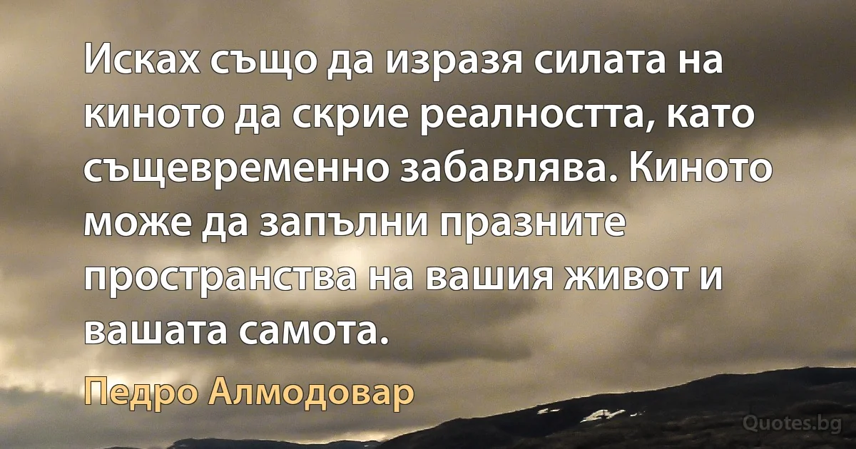 Исках също да изразя силата на киното да скрие реалността, като същевременно забавлява. Киното може да запълни празните пространства на вашия живот и вашата самота. (Педро Алмодовар)