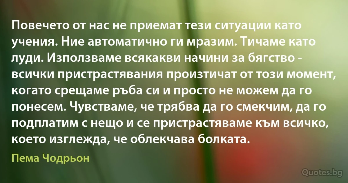 Повечето от нас не приемат тези ситуации като учения. Ние автоматично ги мразим. Тичаме като луди. Използваме всякакви начини за бягство - всички пристрастявания произтичат от този момент, когато срещаме ръба си и просто не можем да го понесем. Чувстваме, че трябва да го смекчим, да го подплатим с нещо и се пристрастяваме към всичко, което изглежда, че облекчава болката. (Пема Чодрьон)