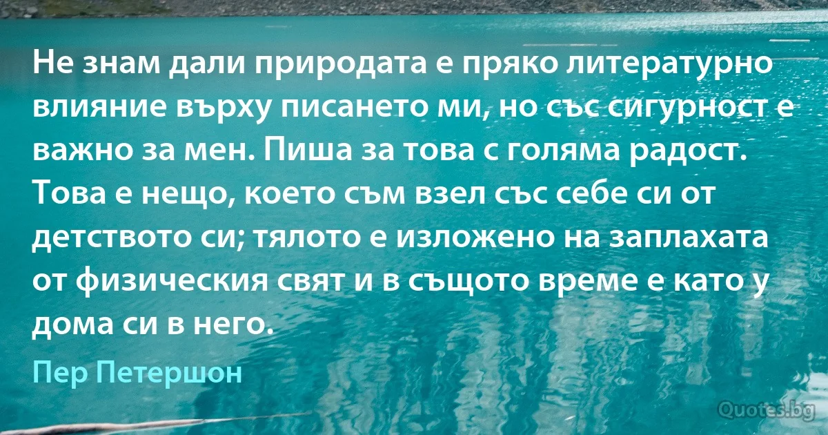 Не знам дали природата е пряко литературно влияние върху писането ми, но със сигурност е важно за мен. Пиша за това с голяма радост. Това е нещо, което съм взел със себе си от детството си; тялото е изложено на заплахата от физическия свят и в същото време е като у дома си в него. (Пер Петершон)