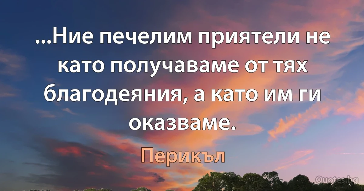 ...Ние печелим приятели не като получаваме от тях благодеяния, а като им ги оказваме. (Перикъл)