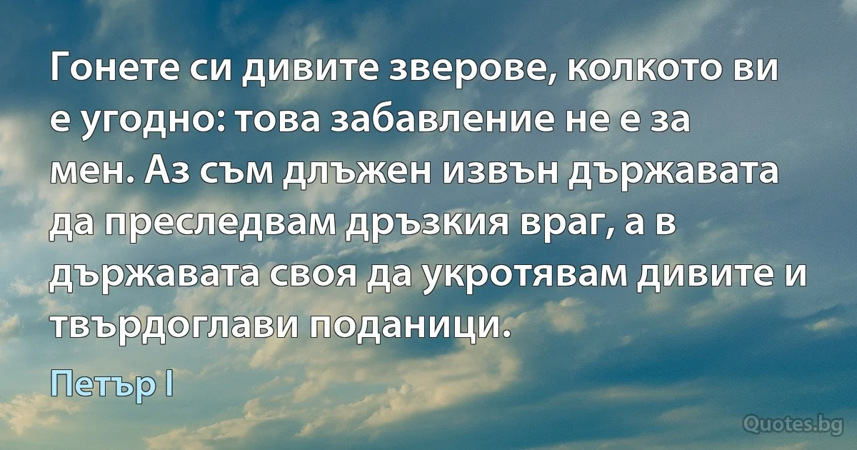 Гонете си дивите зверове, колкото ви е угодно: това забавление не е за мен. Аз съм длъжен извън държавата да преследвам дръзкия враг, а в държавата своя да укротявам дивите и твърдоглави поданици. (Петър I)