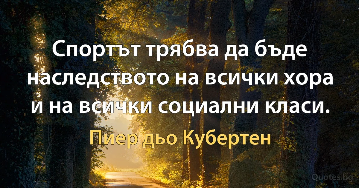 Спортът трябва да бъде наследството на всички хора и на всички социални класи. (Пиер дьо Кубертен)