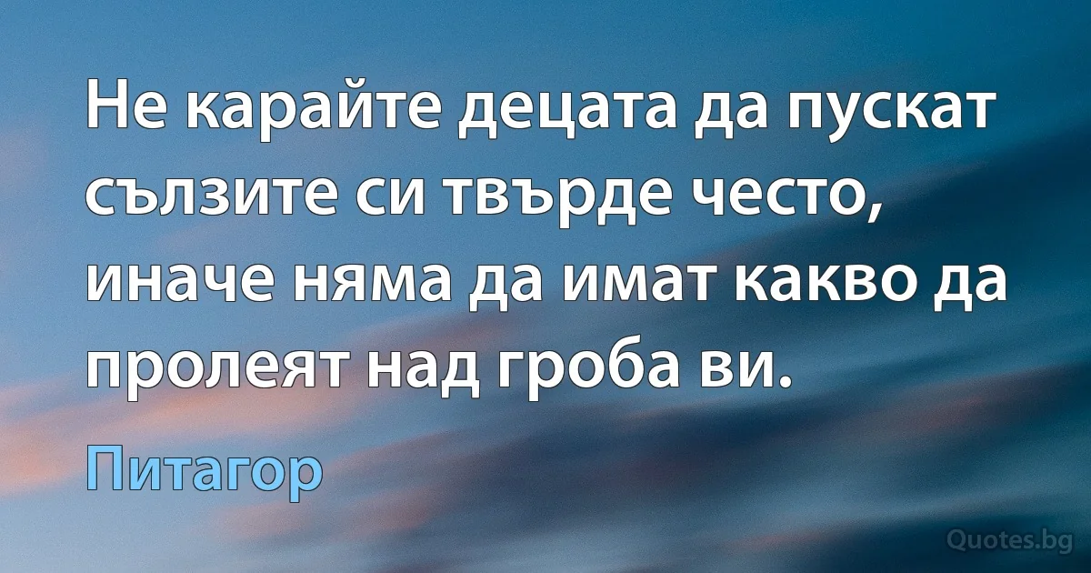 Не карайте децата да пускат сълзите си твърде често, иначе няма да имат какво да пролеят над гроба ви. (Питагор)