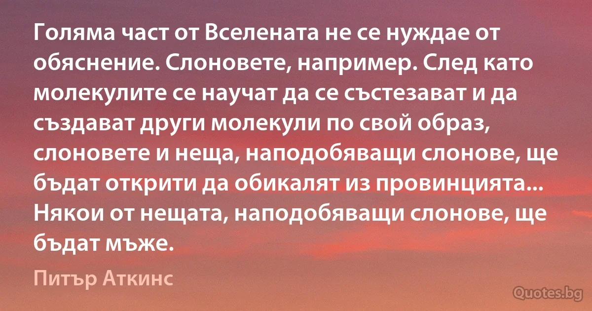 Голяма част от Вселената не се нуждае от обяснение. Слоновете, например. След като молекулите се научат да се състезават и да създават други молекули по свой образ, слоновете и неща, наподобяващи слонове, ще бъдат открити да обикалят из провинцията... Някои от нещата, наподобяващи слонове, ще бъдат мъже. (Питър Аткинс)