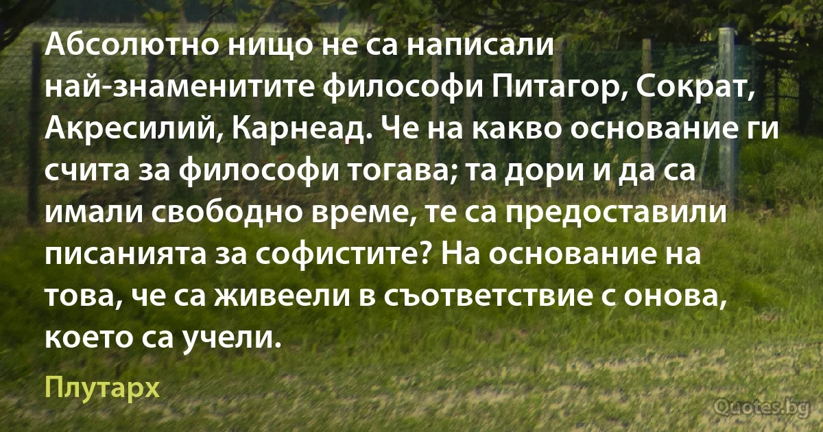 Абсолютно нищо не са написали най-знаменитите философи Питагор, Сократ, Акресилий, Карнеад. Че на какво основание ги счита за философи тогава; та дори и да са имали свободно време, те са предоставили писанията за софистите? На основание на това, че са живеели в съответствие с онова, което са учели. (Плутарх)